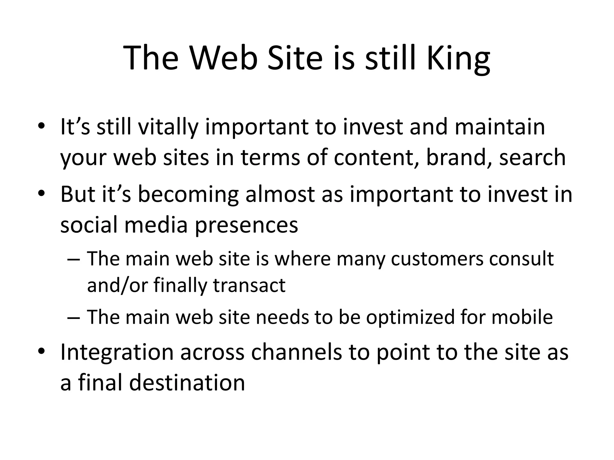 The Web Site is still KingIt’s still vitally important to invest and maintain your web sites in terms of content, brand, searchBut it’s becoming almost as important to invest in social media presencesThe main web site is where many customers consult and/or finally transactThe main web site needs to be optimized for mobileIntegration across channels to point to the site as a final destination