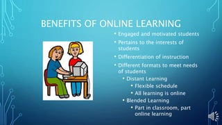 BENEFITS OF ONLINE LEARNING
• Engaged and motivated students
• Pertains to the interests of
students
• Differentiation of instruction
• Different formats to meet needs
of students
• Distant Learning
• Flexible schedule
• All learning is online
• Blended Learning
• Part in classroom, part
online learning
 