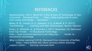 REFERENCES
Administration. (2015, March 6). 6 Pros & Cons of Technology in Your
Classroom. Retrieved from https://blog.tophat.com/6-pros-
cons-using-technology- classroom/
Maloy, R. W., Verock, R.-E., Edwards, S. A., & Woolf, B. P. (2017).
Transforming Learning with New Technologies. Boston: Pearson.
Potter, A., Whitener, A., & Sikorsky, J. (2015, November 30). Retrieved
from Top Trends in Educational Technology:
https://www.envisionexperience.com/blog/top- trends-in-
educational-technology
What is Online Learning? (2016). Retrieved from University of Buffalo:
https://www.buffalo.edu/ubcei/services/online-learning-
support/online- learning-overview.html
 