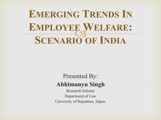 
Presented By:
Abhimanyu Singh
Research Scholar
Department of Law
University of Rajasthan, Jaipur.
EMERGING TRENDS IN
EMPLOYEE WELFARE:
SCENARIO OF INDIA
 