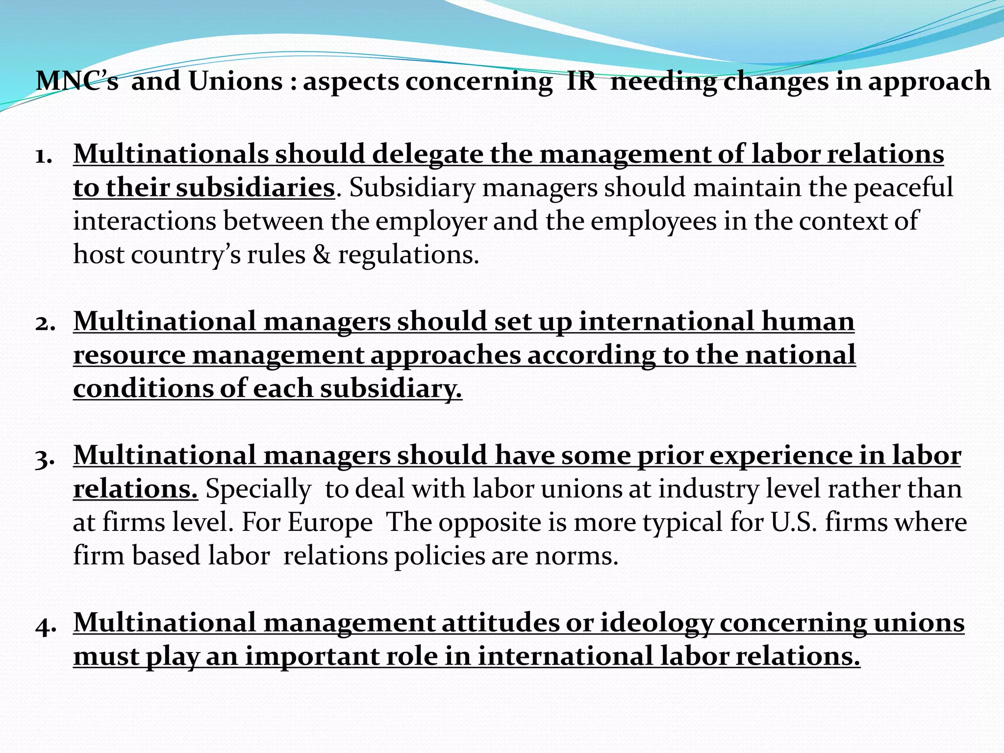 1. Multinationals should delegate the management of labor relations
to their subsidiaries. Subsidiary managers should maintain the peaceful
interactions between the employer and the employees in the context of
host country’s rules & regulations.
2. Multinational managers should set up international human
resource management approaches according to the national
conditions of each subsidiary.
3. Multinational managers should have some prior experience in labor
relations. Specially to deal with labor unions at industry level rather than
at firms level. For Europe The opposite is more typical for U.S. firms where
firm based labor relations policies are norms.
4. Multinational management attitudes or ideology concerning unions
must play an important role in international labor relations.
MNC’s and Unions : aspects concerning IR needing changes in approach
 
