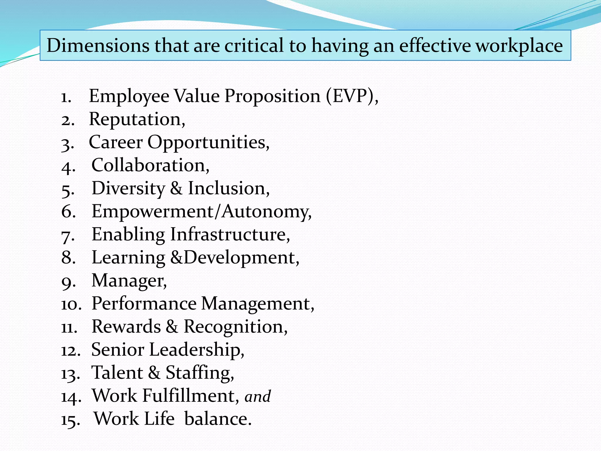 1. Employee Value Proposition (EVP),
2. Reputation,
3. Career Opportunities,
4. Collaboration,
5. Diversity & Inclusion,
6. Empowerment/Autonomy,
7. Enabling Infrastructure,
8. Learning &Development,
9. Manager,
10. Performance Management,
11. Rewards & Recognition,
12. Senior Leadership,
13. Talent & Staffing,
14. Work Fulfillment, and
15. Work Life balance.
Dimensions that are critical to having an effective workplace
 