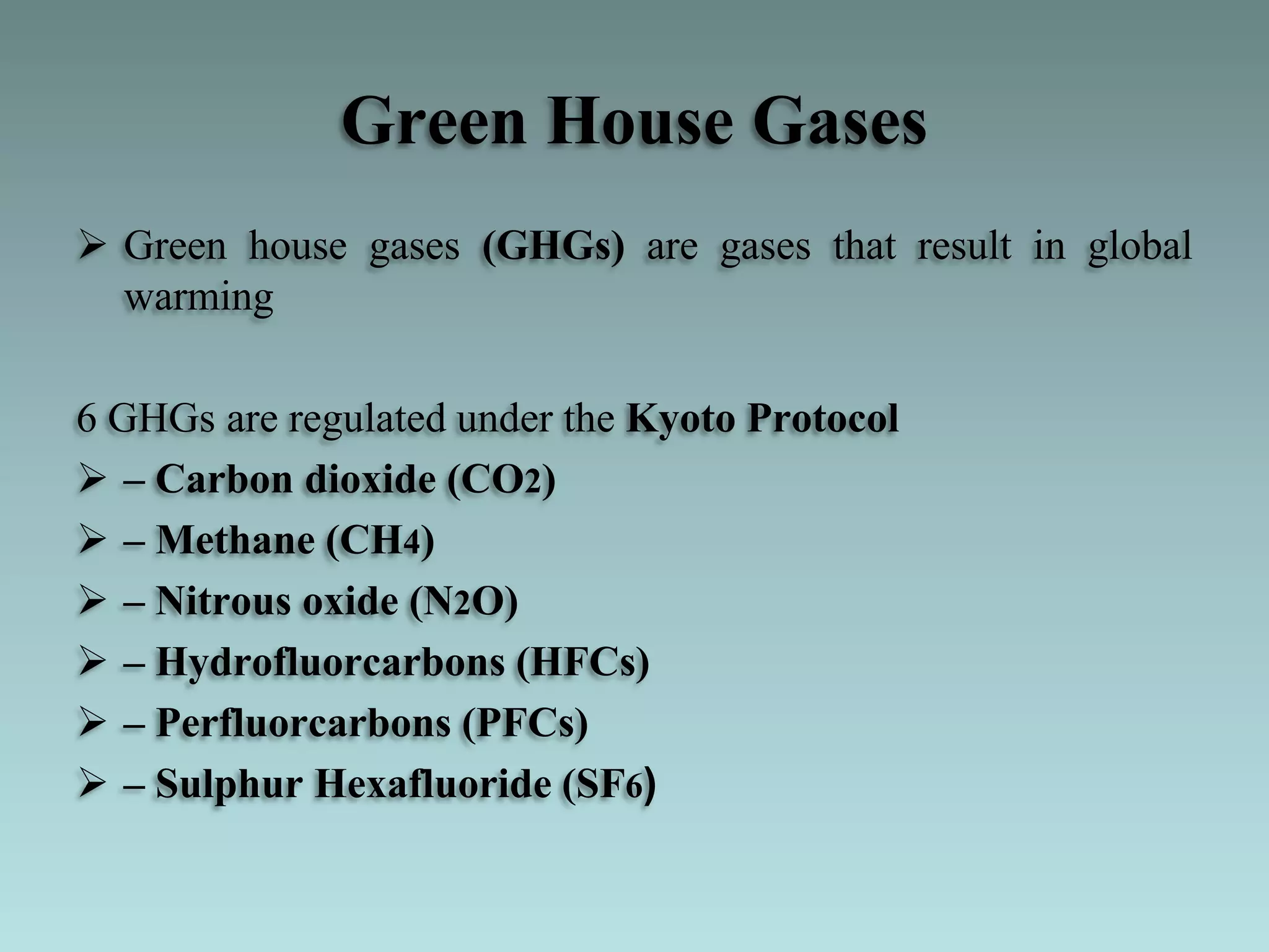 Green House Gases
 Green house gases (GHGs) are gases that result in global
warming
6 GHGs are regulated under the Kyoto Protocol
 – Carbon dioxide (CO2)
 – Methane (CH4)
 – Nitrous oxide (N2O)
 – Hydrofluorcarbons (HFCs)
 – Perfluorcarbons (PFCs)
 – Sulphur Hexafluoride (SF6)
 