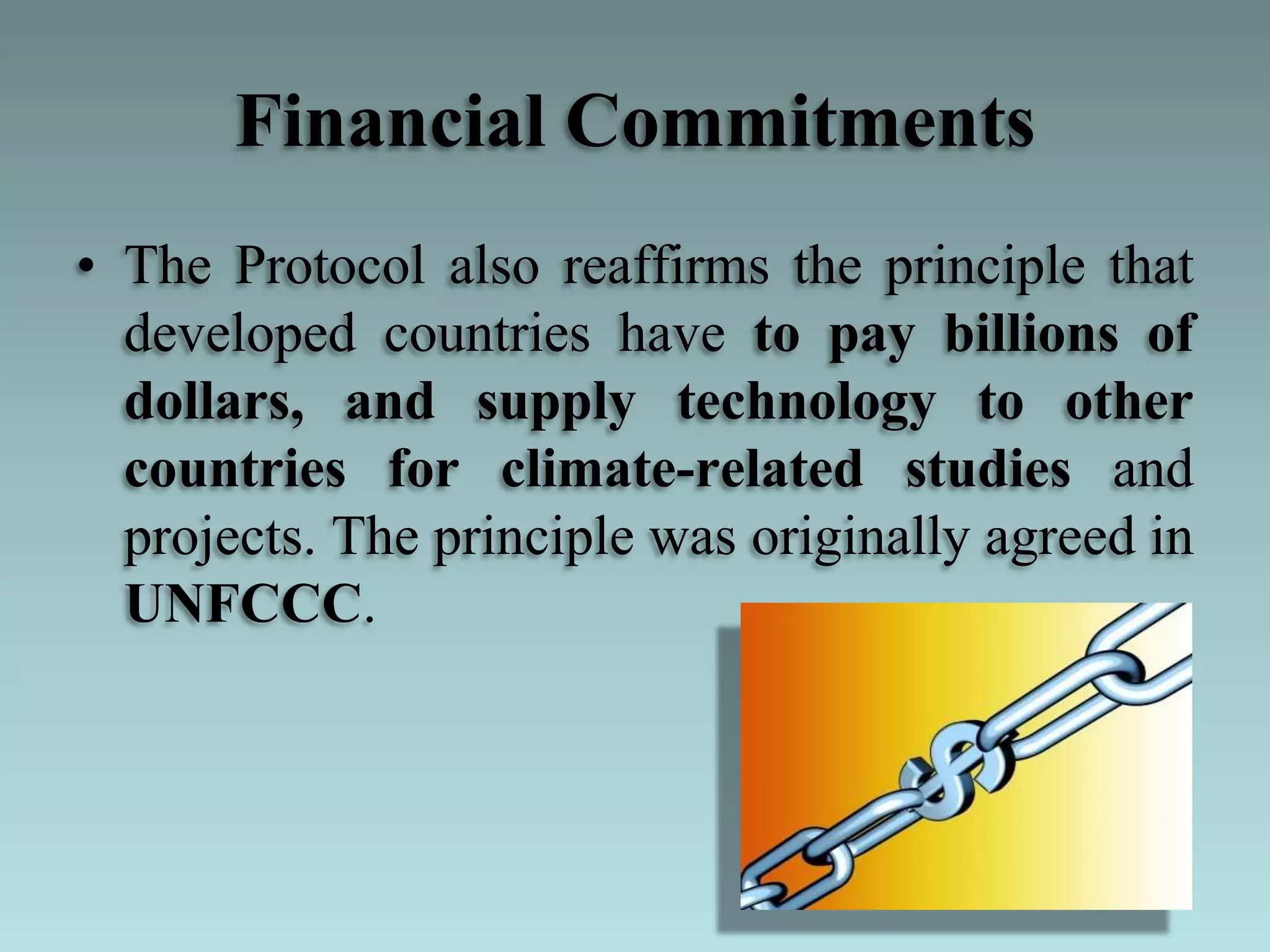 Financial Commitments
• The Protocol also reaffirms the principle that
developed countries have to pay billions of
dollars, and supply technology to other
countries for climate-related studies and
projects. The principle was originally agreed in
UNFCCC.
 
