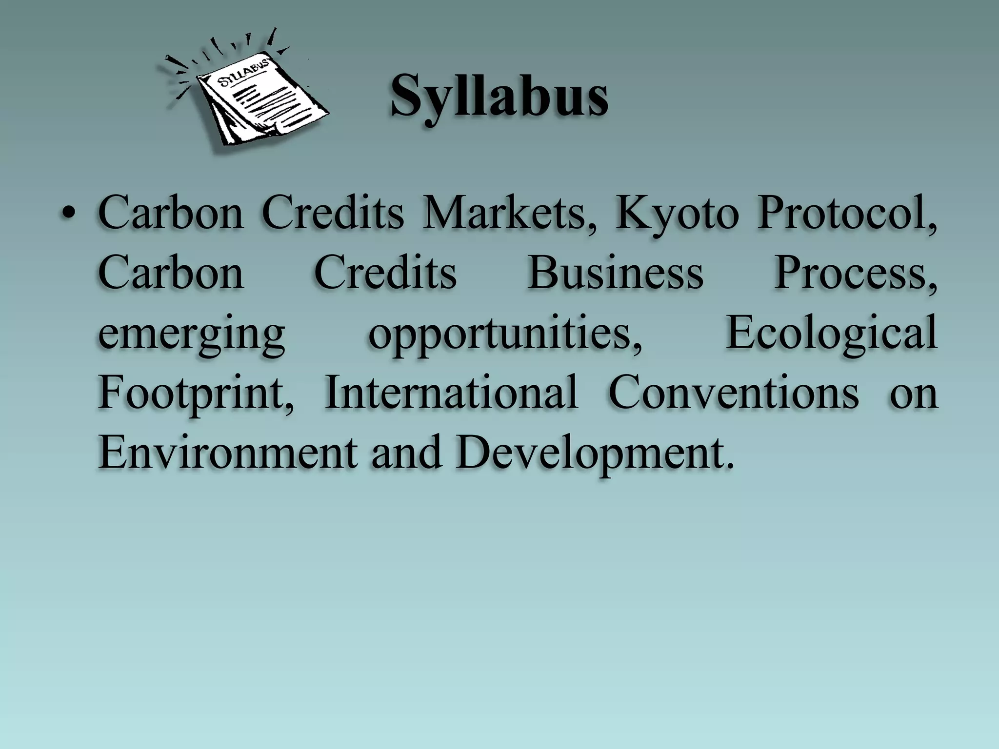 Syllabus
• Carbon Credits Markets, Kyoto Protocol,
Carbon Credits Business Process,
emerging opportunities, Ecological
Footprint, International Conventions on
Environment and Development.
 