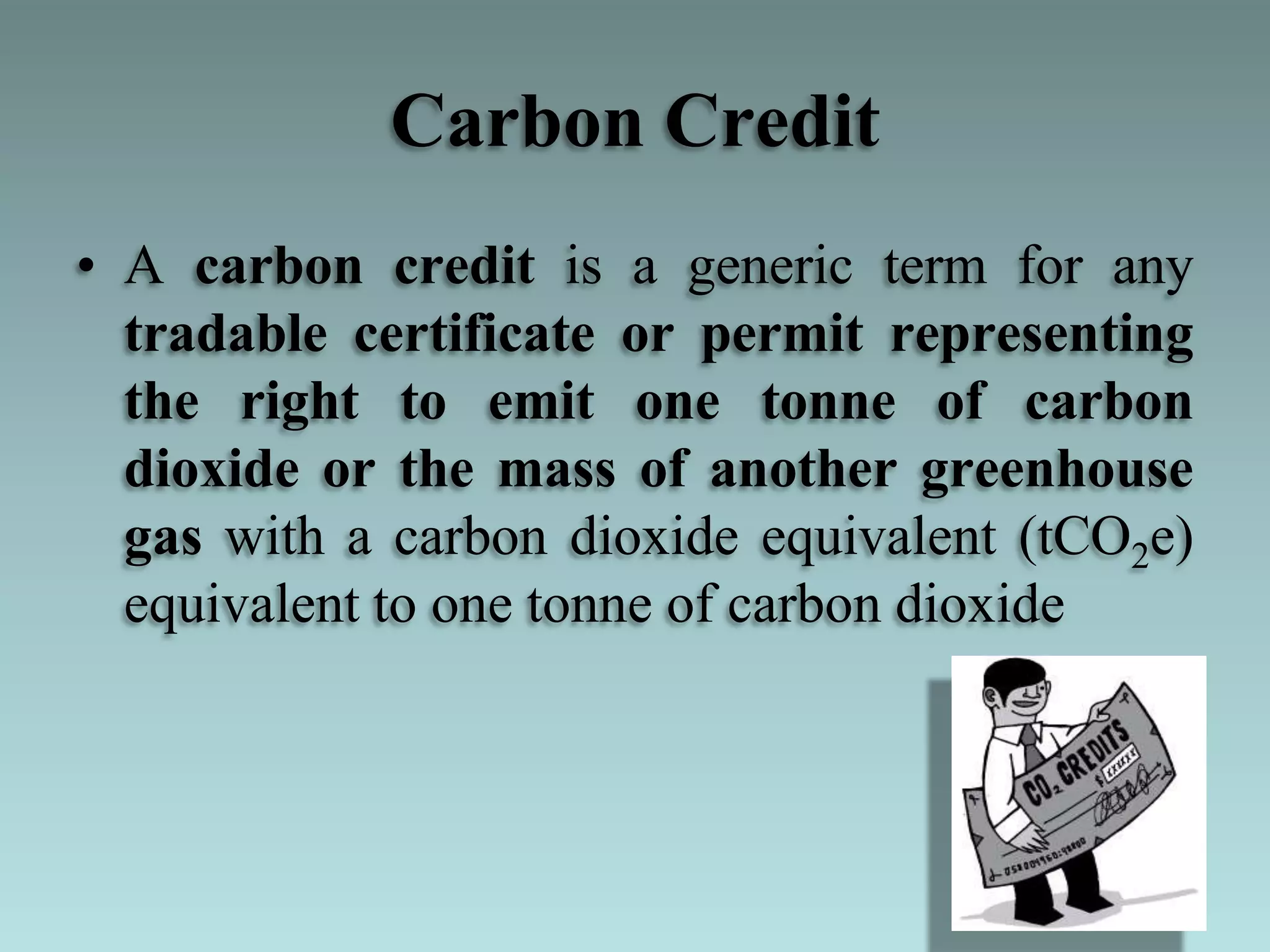 Carbon Credit
• A carbon credit is a generic term for any
tradable certificate or permit representing
the right to emit one tonne of carbon
dioxide or the mass of another greenhouse
gas with a carbon dioxide equivalent (tCO2e)
equivalent to one tonne of carbon dioxide
 