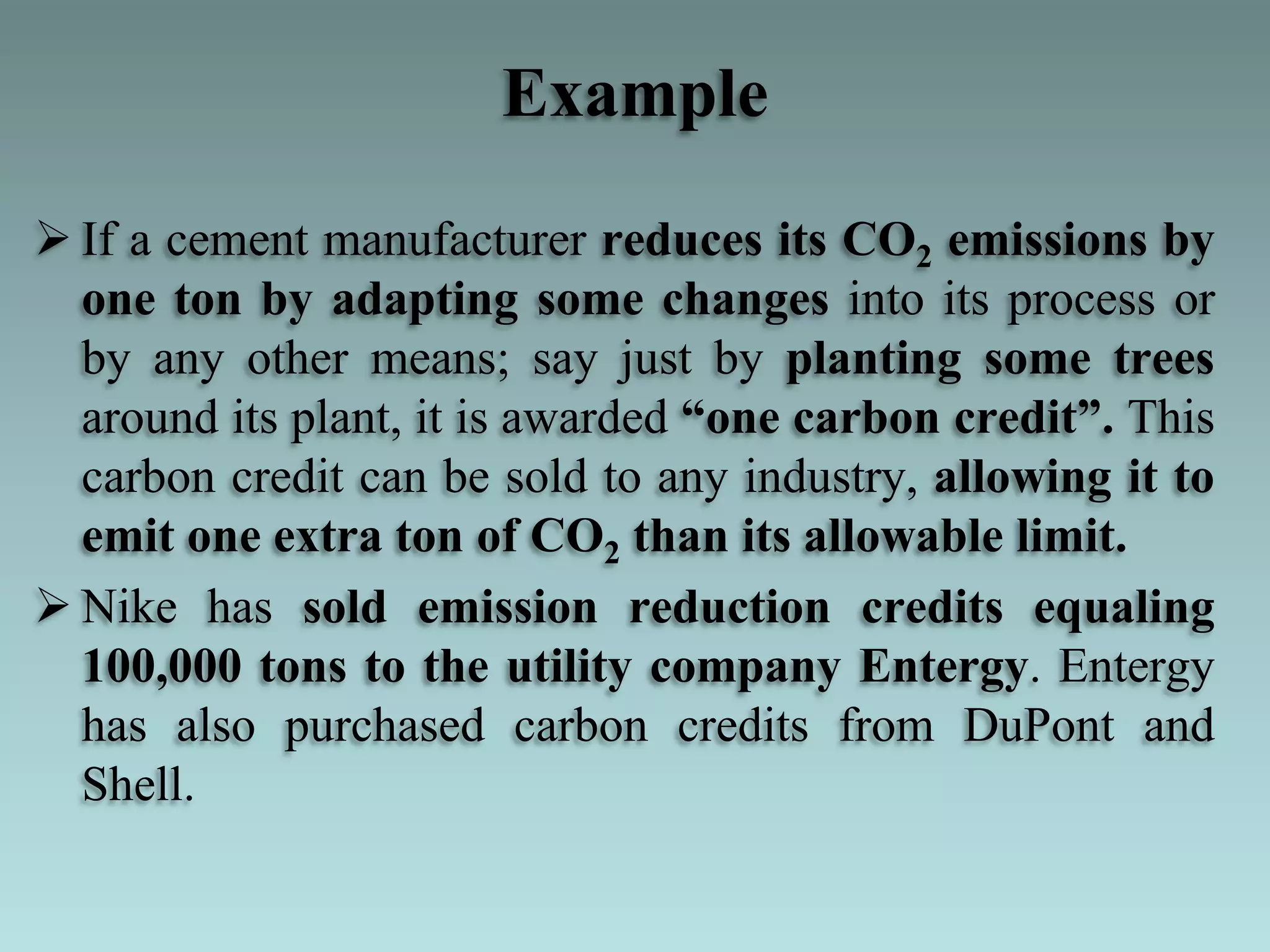 Example
 If a cement manufacturer reduces its CO2 emissions by
one ton by adapting some changes into its process or
by any other means; say just by planting some trees
around its plant, it is awarded ―one carbon credit‖. This
carbon credit can be sold to any industry, allowing it to
emit one extra ton of CO2 than its allowable limit.
 Nike has sold emission reduction credits equaling
100,000 tons to the utility company Entergy. Entergy
has also purchased carbon credits from DuPont and
Shell.
 