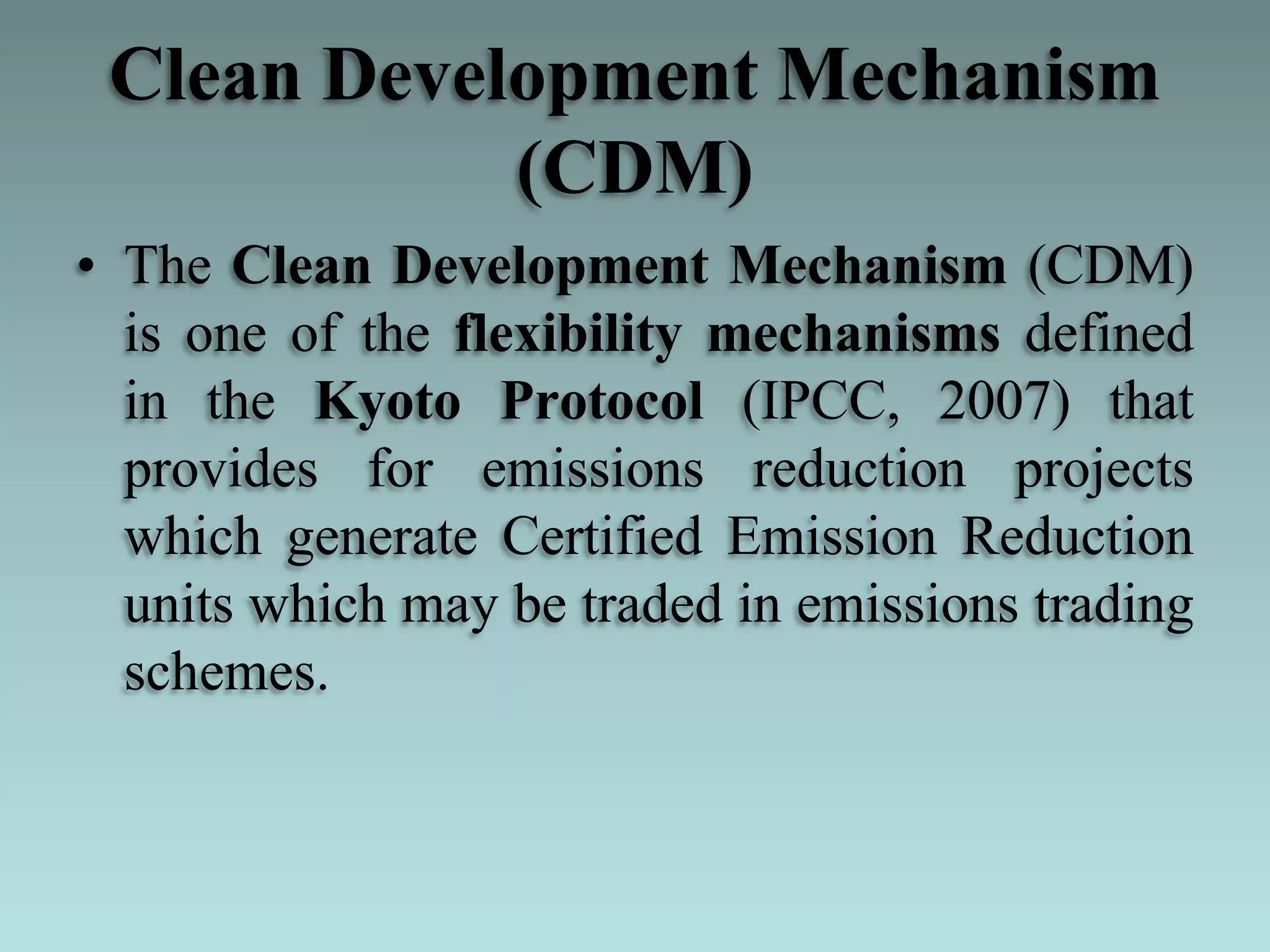 Clean Development Mechanism
(CDM)
• The Clean Development Mechanism (CDM)
is one of the flexibility mechanisms defined
in the Kyoto Protocol (IPCC, 2007) that
provides for emissions reduction projects
which generate Certified Emission Reduction
units which may be traded in emissions trading
schemes.
 