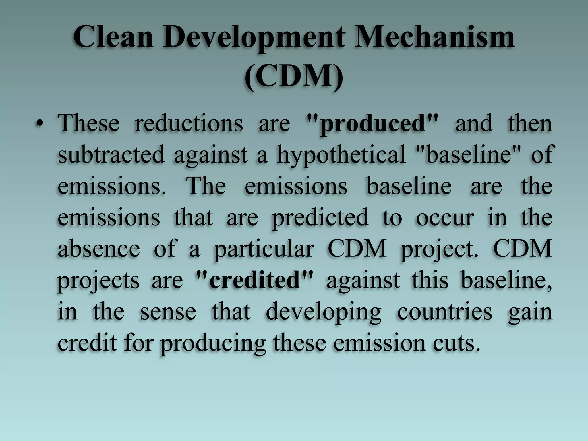 Clean Development Mechanism
(CDM)
• These reductions are "produced" and then
subtracted against a hypothetical "baseline" of
emissions. The emissions baseline are the
emissions that are predicted to occur in the
absence of a particular CDM project. CDM
projects are "credited" against this baseline,
in the sense that developing countries gain
credit for producing these emission cuts.
 