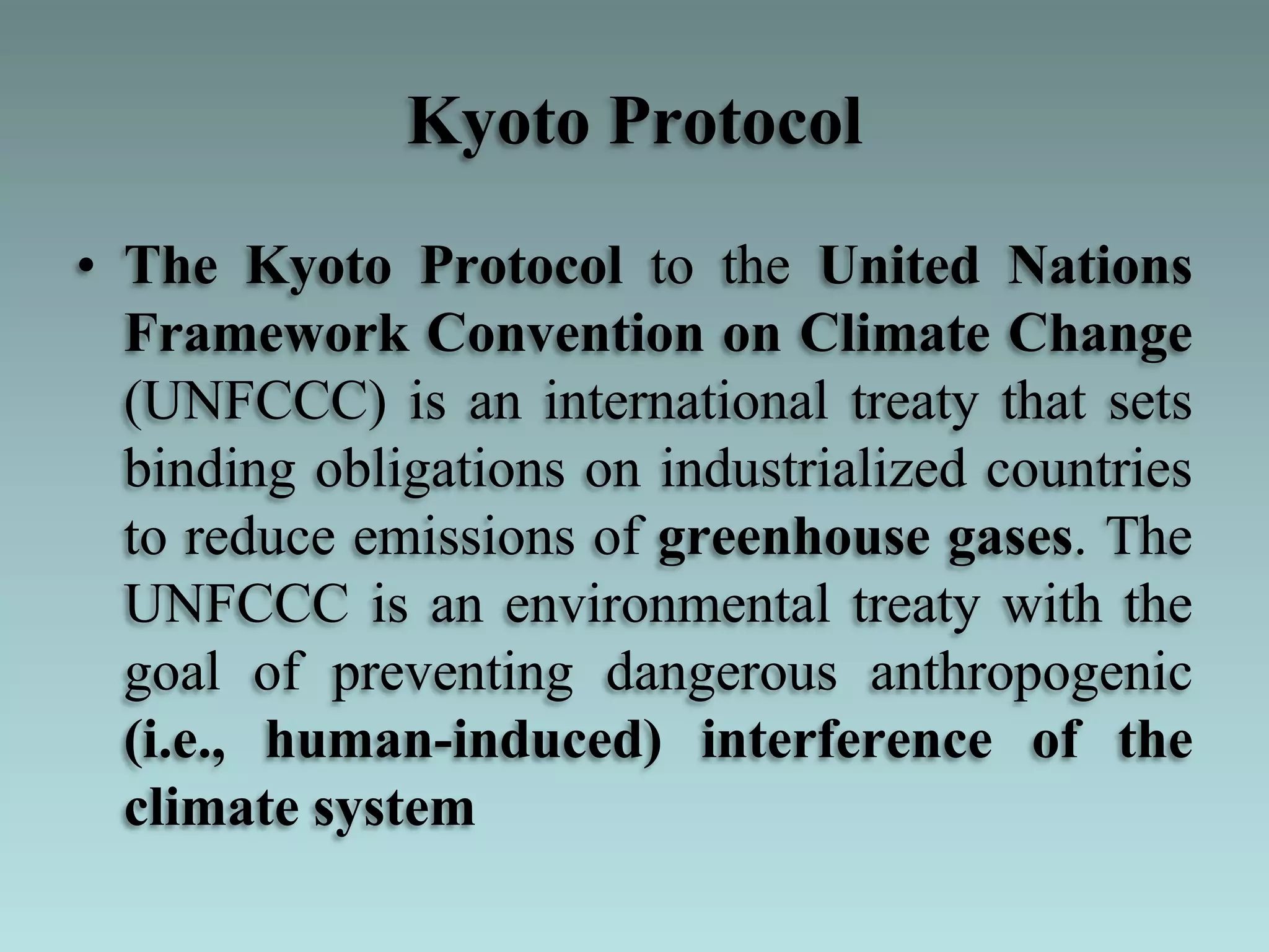 Kyoto Protocol
• The Kyoto Protocol to the United Nations
Framework Convention on Climate Change
(UNFCCC) is an international treaty that sets
binding obligations on industrialized countries
to reduce emissions of greenhouse gases. The
UNFCCC is an environmental treaty with the
goal of preventing dangerous anthropogenic
(i.e., human-induced) interference of the
climate system
 