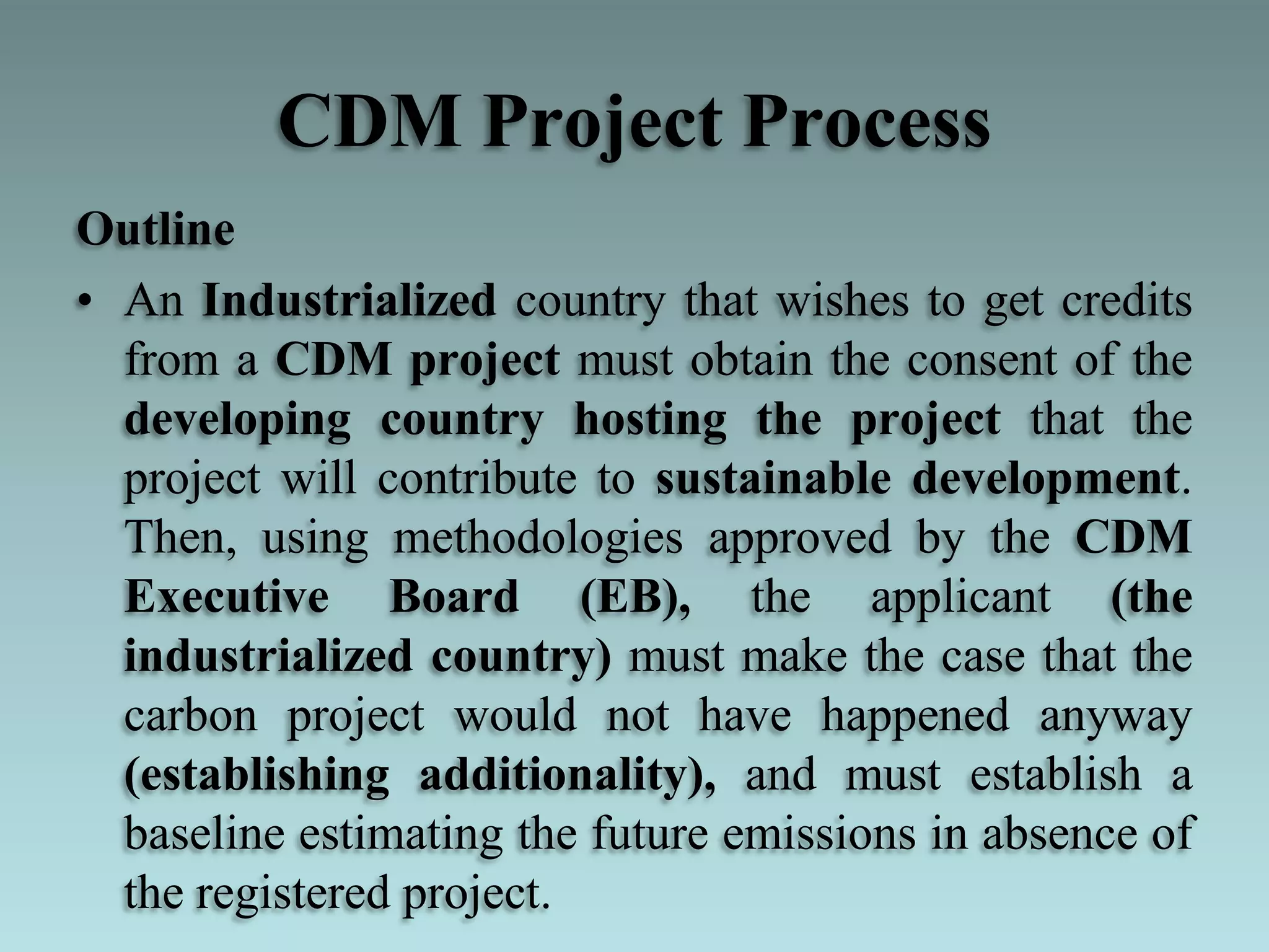 CDM Project Process
Outline
• An Industrialized country that wishes to get credits
from a CDM project must obtain the consent of the
developing country hosting the project that the
project will contribute to sustainable development.
Then, using methodologies approved by the CDM
Executive Board (EB), the applicant (the
industrialized country) must make the case that the
carbon project would not have happened anyway
(establishing additionality), and must establish a
baseline estimating the future emissions in absence of
the registered project.
 