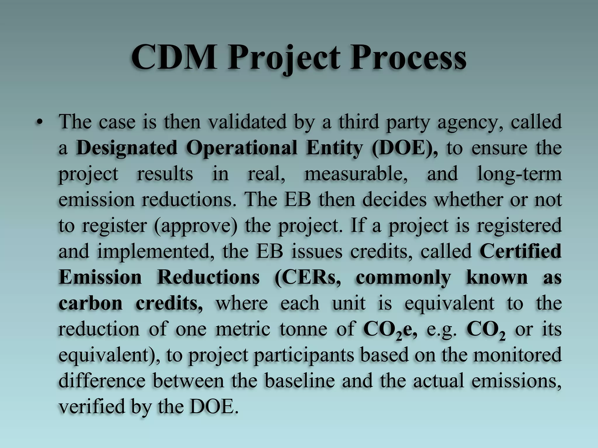 CDM Project Process
• The case is then validated by a third party agency, called
a Designated Operational Entity (DOE), to ensure the
project results in real, measurable, and long-term
emission reductions. The EB then decides whether or not
to register (approve) the project. If a project is registered
and implemented, the EB issues credits, called Certified
Emission Reductions (CERs, commonly known as
carbon credits, where each unit is equivalent to the
reduction of one metric tonne of CO2e, e.g. CO2 or its
equivalent), to project participants based on the monitored
difference between the baseline and the actual emissions,
verified by the DOE.
 