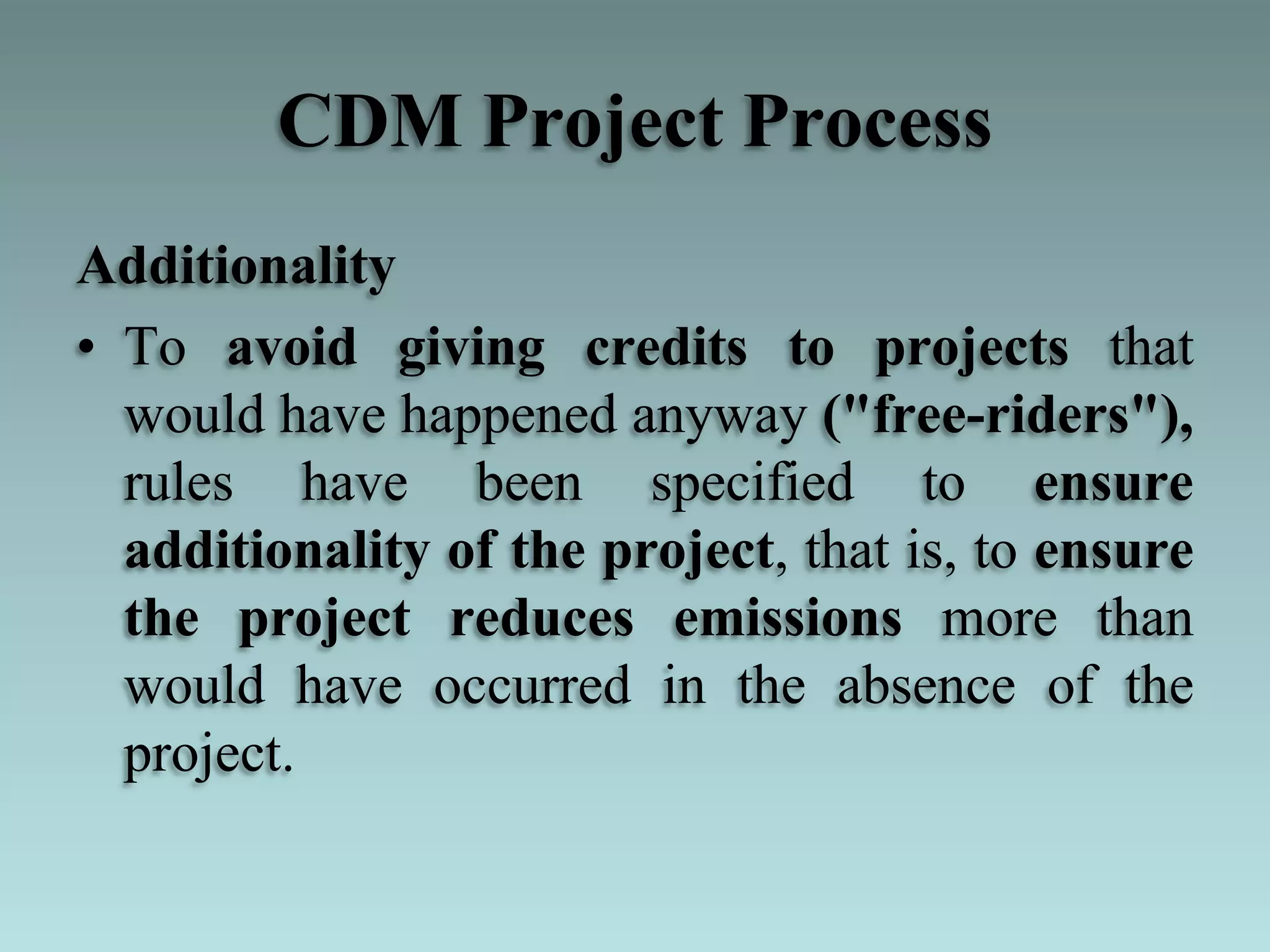 CDM Project Process
Additionality
• To avoid giving credits to projects that
would have happened anyway ("free-riders"),
rules have been specified to ensure
additionality of the project, that is, to ensure
the project reduces emissions more than
would have occurred in the absence of the
project.
 