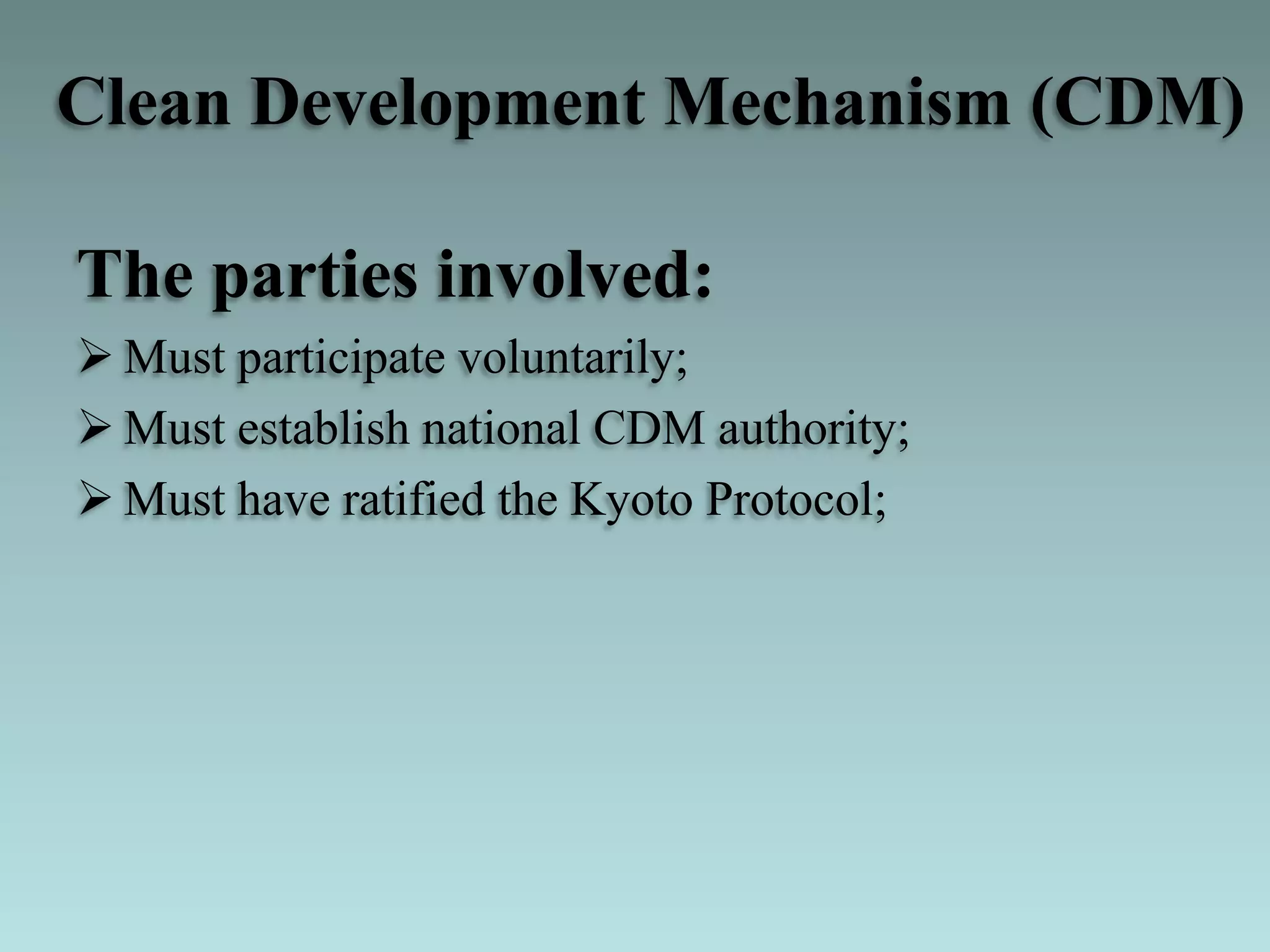 The parties involved:
 Must participate voluntarily;
 Must establish national CDM authority;
 Must have ratified the Kyoto Protocol;
Clean Development Mechanism (CDM)
 