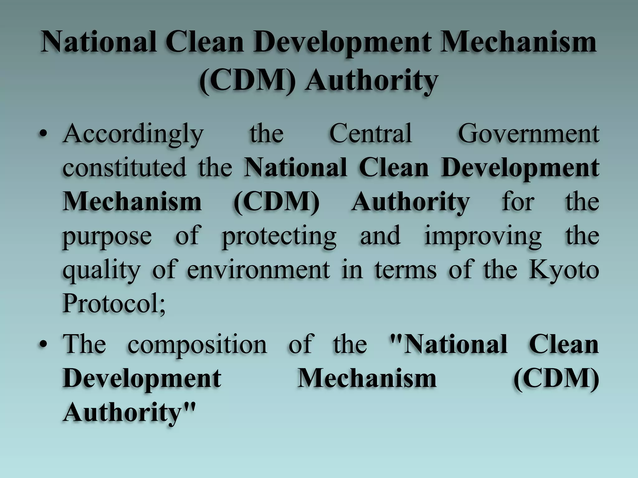 National Clean Development Mechanism
(CDM) Authority
• Accordingly the Central Government
constituted the National Clean Development
Mechanism (CDM) Authority for the
purpose of protecting and improving the
quality of environment in terms of the Kyoto
Protocol;
• The composition of the "National Clean
Development Mechanism (CDM)
Authority"
 