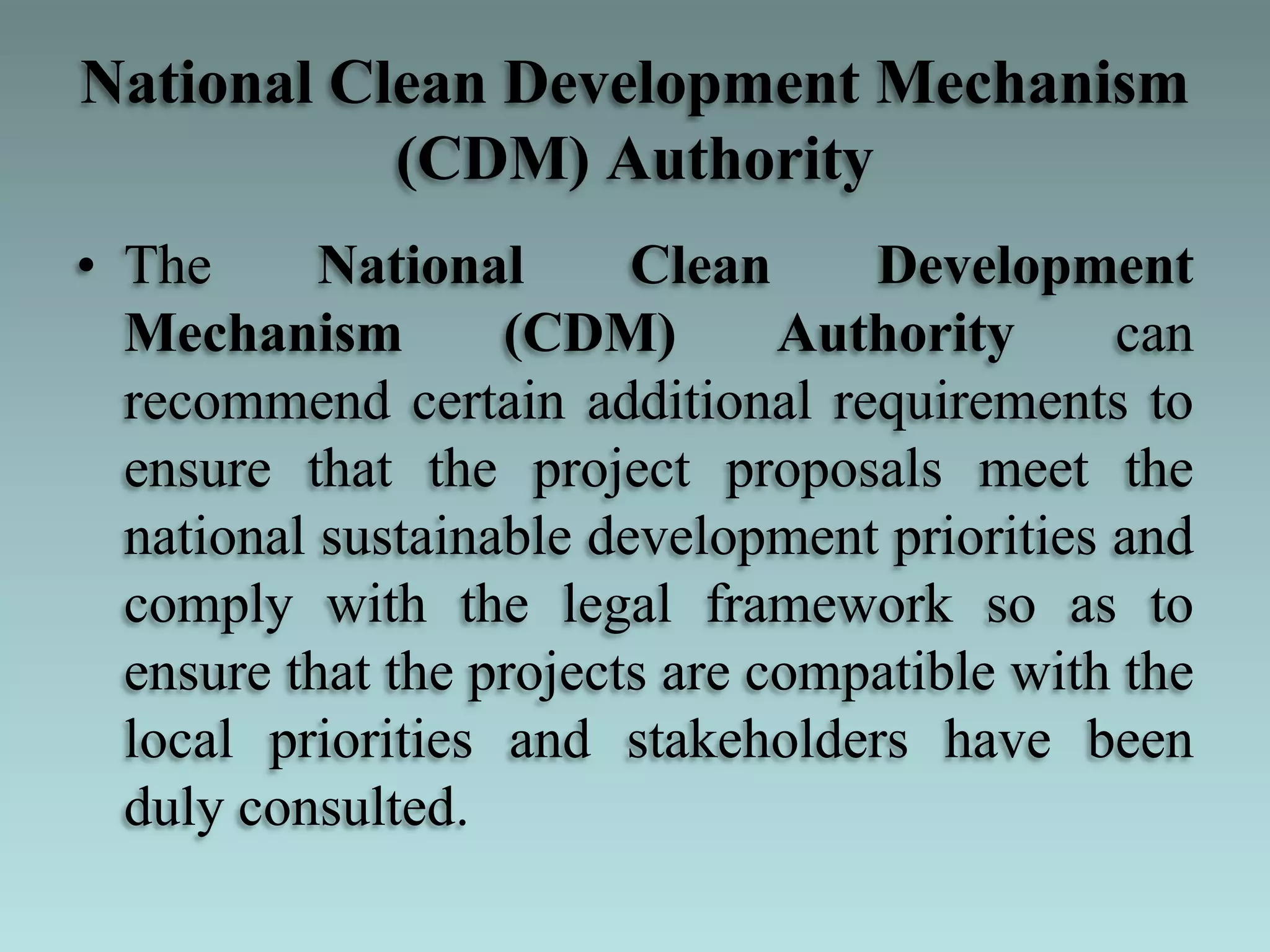 National Clean Development Mechanism
(CDM) Authority
• The National Clean Development
Mechanism (CDM) Authority can
recommend certain additional requirements to
ensure that the project proposals meet the
national sustainable development priorities and
comply with the legal framework so as to
ensure that the projects are compatible with the
local priorities and stakeholders have been
duly consulted.
 