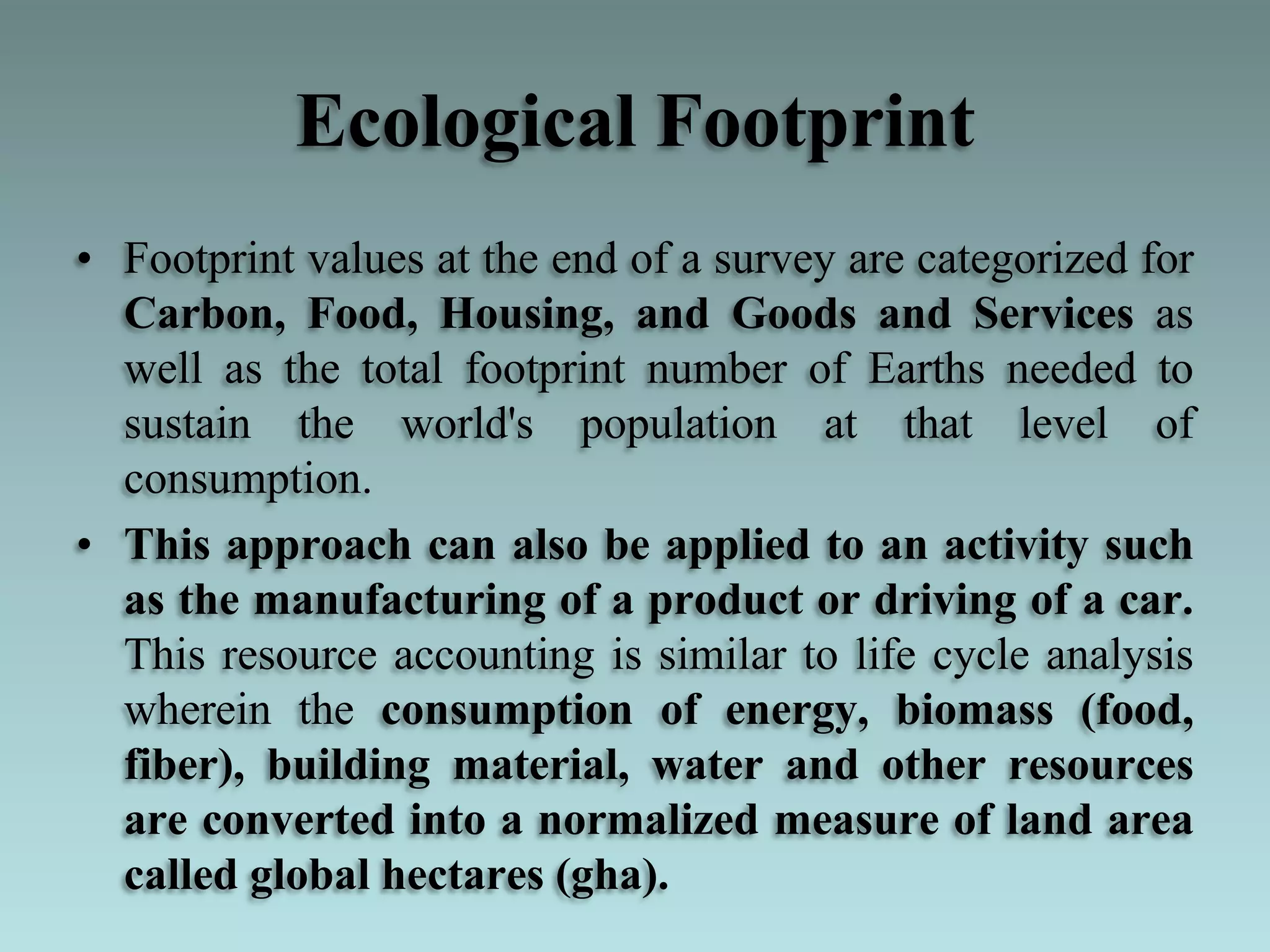Ecological Footprint
• Footprint values at the end of a survey are categorized for
Carbon, Food, Housing, and Goods and Services as
well as the total footprint number of Earths needed to
sustain the world's population at that level of
consumption.
• This approach can also be applied to an activity such
as the manufacturing of a product or driving of a car.
This resource accounting is similar to life cycle analysis
wherein the consumption of energy, biomass (food,
fiber), building material, water and other resources
are converted into a normalized measure of land area
called global hectares (gha).
 