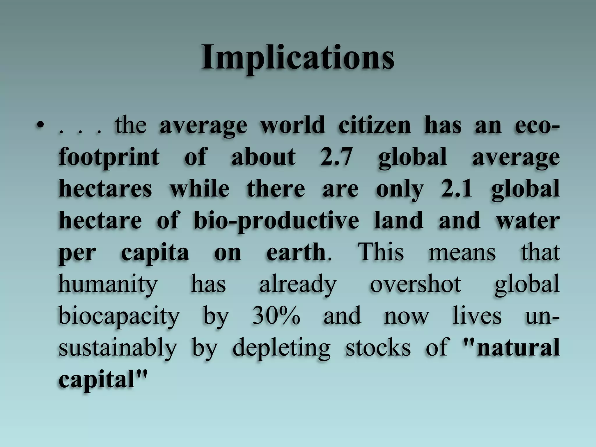 Implications
• . . . the average world citizen has an eco-
footprint of about 2.7 global average
hectares while there are only 2.1 global
hectare of bio-productive land and water
per capita on earth. This means that
humanity has already overshot global
biocapacity by 30% and now lives un-
sustainably by depleting stocks of "natural
capital"
 