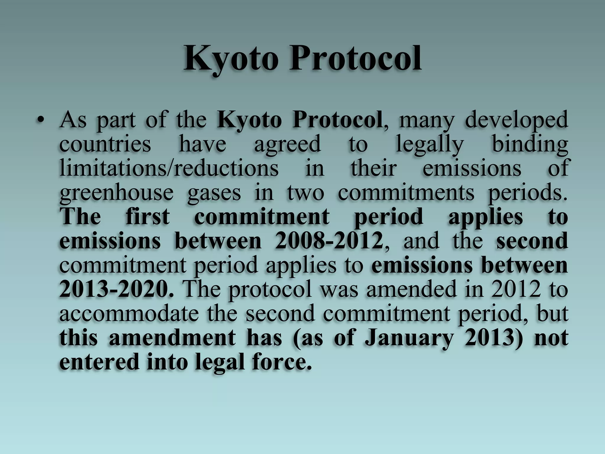 Kyoto Protocol
• As part of the Kyoto Protocol, many developed
countries have agreed to legally binding
limitations/reductions in their emissions of
greenhouse gases in two commitments periods.
The first commitment period applies to
emissions between 2008-2012, and the second
commitment period applies to emissions between
2013-2020. The protocol was amended in 2012 to
accommodate the second commitment period, but
this amendment has (as of January 2013) not
entered into legal force.
 