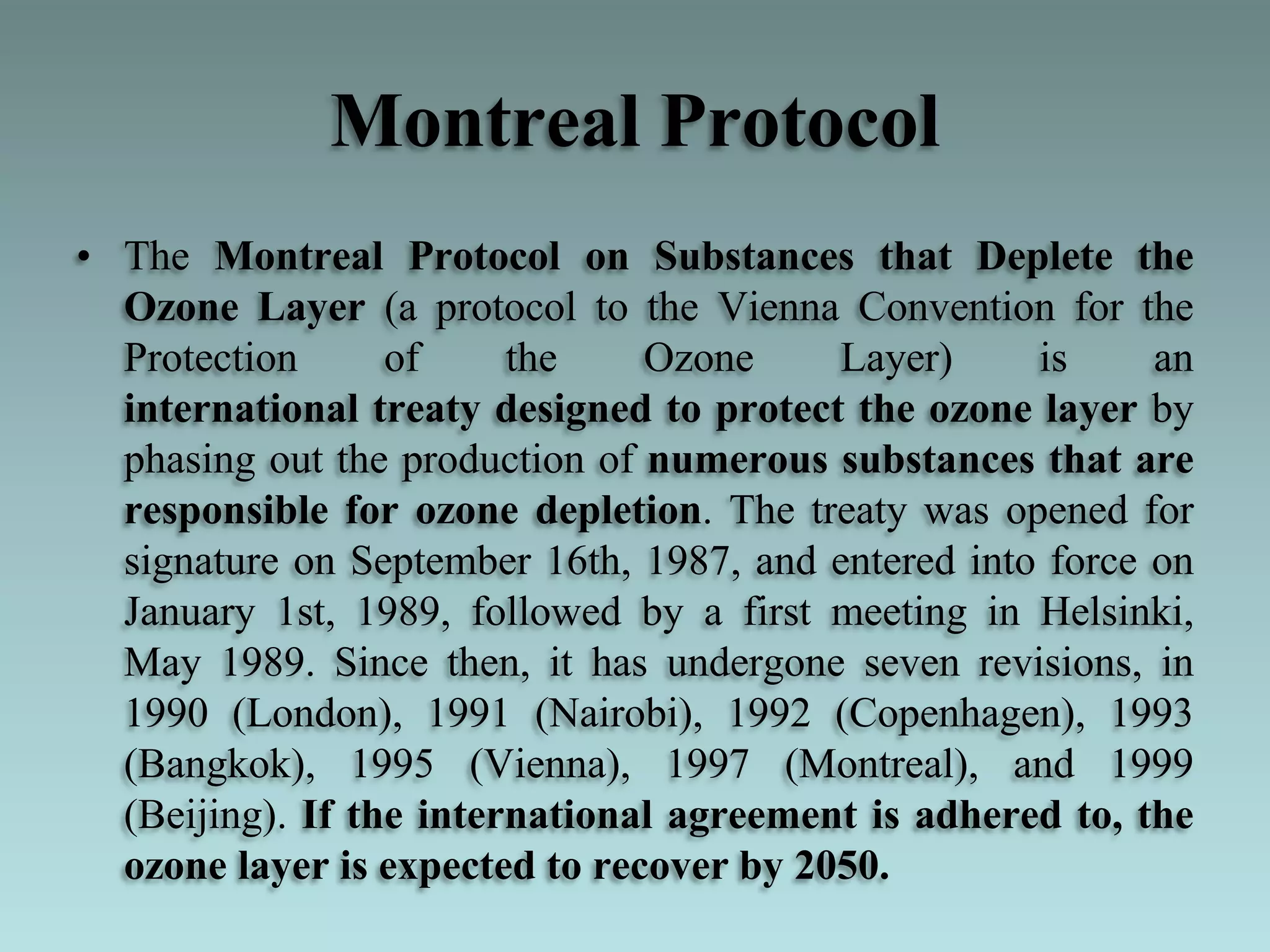Montreal Protocol
• The Montreal Protocol on Substances that Deplete the
Ozone Layer (a protocol to the Vienna Convention for the
Protection of the Ozone Layer) is an
international treaty designed to protect the ozone layer by
phasing out the production of numerous substances that are
responsible for ozone depletion. The treaty was opened for
signature on September 16th, 1987, and entered into force on
January 1st, 1989, followed by a first meeting in Helsinki,
May 1989. Since then, it has undergone seven revisions, in
1990 (London), 1991 (Nairobi), 1992 (Copenhagen), 1993
(Bangkok), 1995 (Vienna), 1997 (Montreal), and 1999
(Beijing). If the international agreement is adhered to, the
ozone layer is expected to recover by 2050.
 