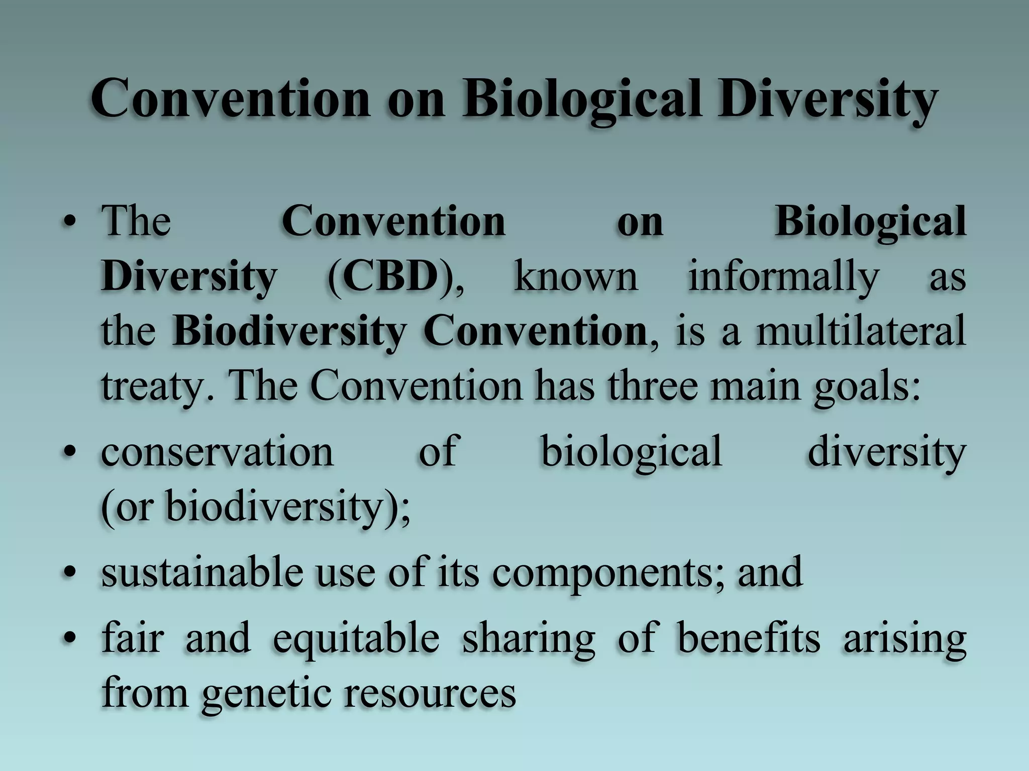 Convention on Biological Diversity
• The Convention on Biological
Diversity (CBD), known informally as
the Biodiversity Convention, is a multilateral
treaty. The Convention has three main goals:
• conservation of biological diversity
(or biodiversity);
• sustainable use of its components; and
• fair and equitable sharing of benefits arising
from genetic resources
 