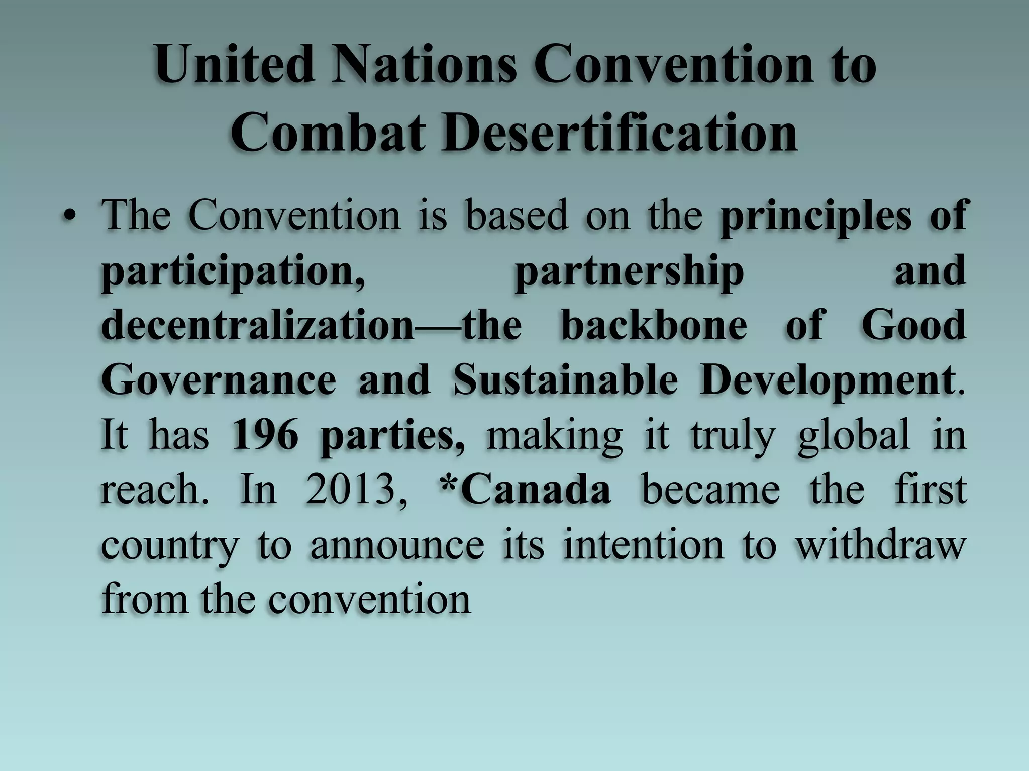 United Nations Convention to
Combat Desertification
• The Convention is based on the principles of
participation, partnership and
decentralization—the backbone of Good
Governance and Sustainable Development.
It has 196 parties, making it truly global in
reach. In 2013, *Canada became the first
country to announce its intention to withdraw
from the convention
 