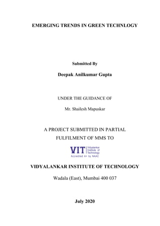 EMERGING TRENDS IN GREEN TECHNLOGY
Submitted By
Deepak Anilkumar Gupta
UNDER THE GUIDANCE OF
Mr. Shailesh Mapuskar
A PROJECT SUBMITTED IN PARTIAL
FULFILMENT OF MMS TO
VIDYALANKAR INSTITUTE OF TECHNOLOGY
Wadala (East), Mumbai 400 037
July 2020
 