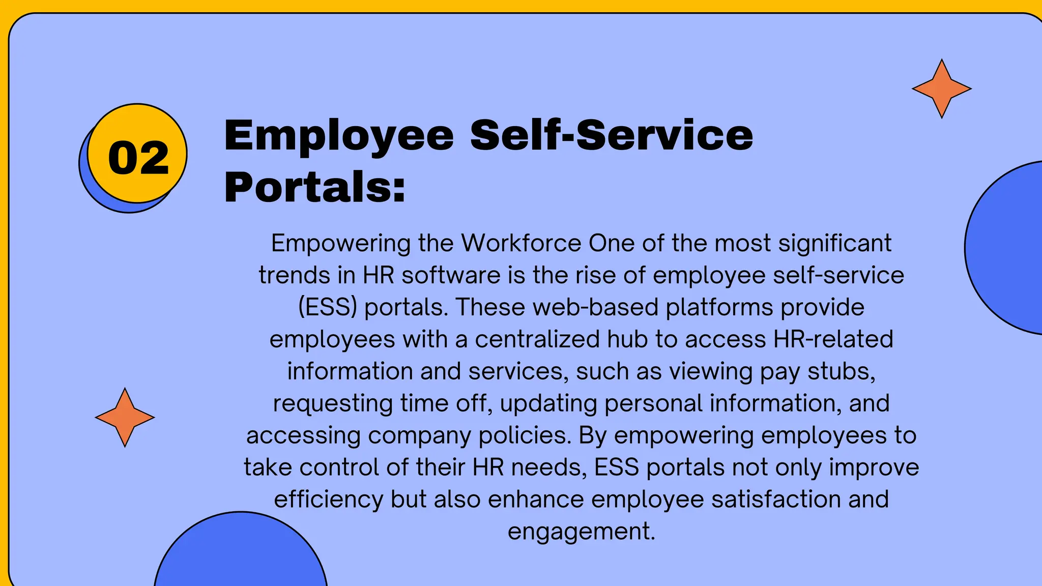 Employee Self-Service
Portals:
02
Empowering the Workforce One of the most significant
trends in HR software is the rise of employee self-service
(ESS) portals. These web-based platforms provide
employees with a centralized hub to access HR-related
information and services, such as viewing pay stubs,
requesting time off, updating personal information, and
accessing company policies. By empowering employees to
take control of their HR needs, ESS portals not only improve
efficiency but also enhance employee satisfaction and
engagement.
 