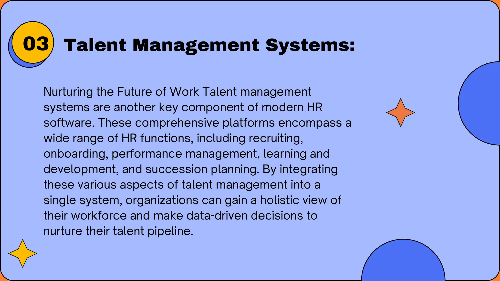 Talent Management Systems:
Nurturing the Future of Work Talent management
systems are another key component of modern HR
software. These comprehensive platforms encompass a
wide range of HR functions, including recruiting,
onboarding, performance management, learning and
development, and succession planning. By integrating
these various aspects of talent management into a
single system, organizations can gain a holistic view of
their workforce and make data-driven decisions to
nurture their talent pipeline.
03
 