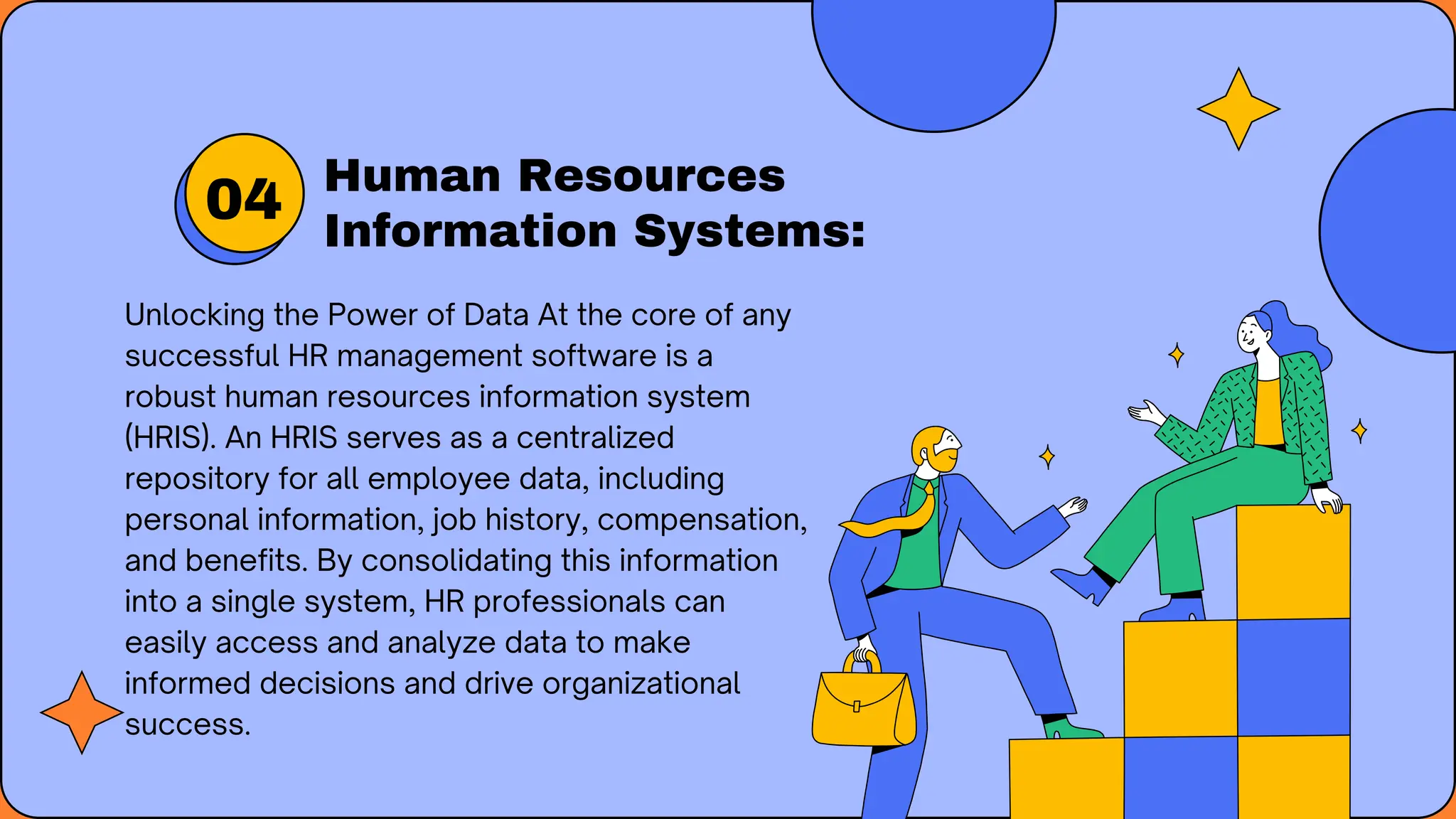 Human Resources
Information Systems:
Unlocking the Power of Data At the core of any
successful HR management software is a
robust human resources information system
(HRIS). An HRIS serves as a centralized
repository for all employee data, including
personal information, job history, compensation,
and benefits. By consolidating this information
into a single system, HR professionals can
easily access and analyze data to make
informed decisions and drive organizational
success.
04
 