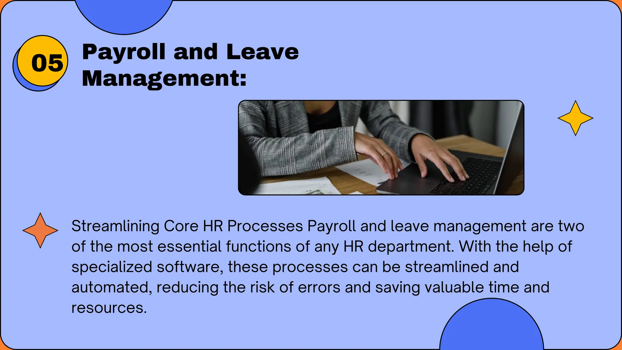 Payroll and Leave
Management:
Streamlining Core HR Processes Payroll and leave management are two
of the most essential functions of any HR department. With the help of
specialized software, these processes can be streamlined and
automated, reducing the risk of errors and saving valuable time and
resources.
05
 