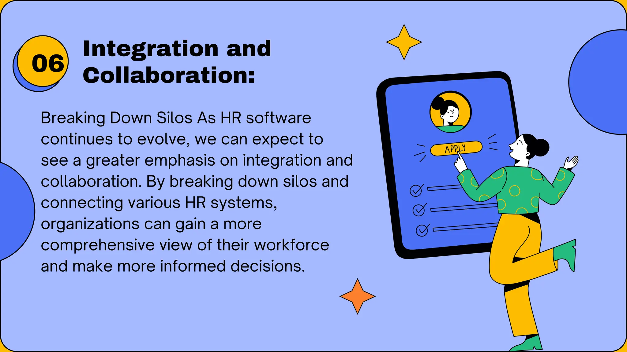 Breaking Down Silos As HR software
continues to evolve, we can expect to
see a greater emphasis on integration and
collaboration. By breaking down silos and
connecting various HR systems,
organizations can gain a more
comprehensive view of their workforce
and make more informed decisions.
Integration and
Collaboration:
06
 