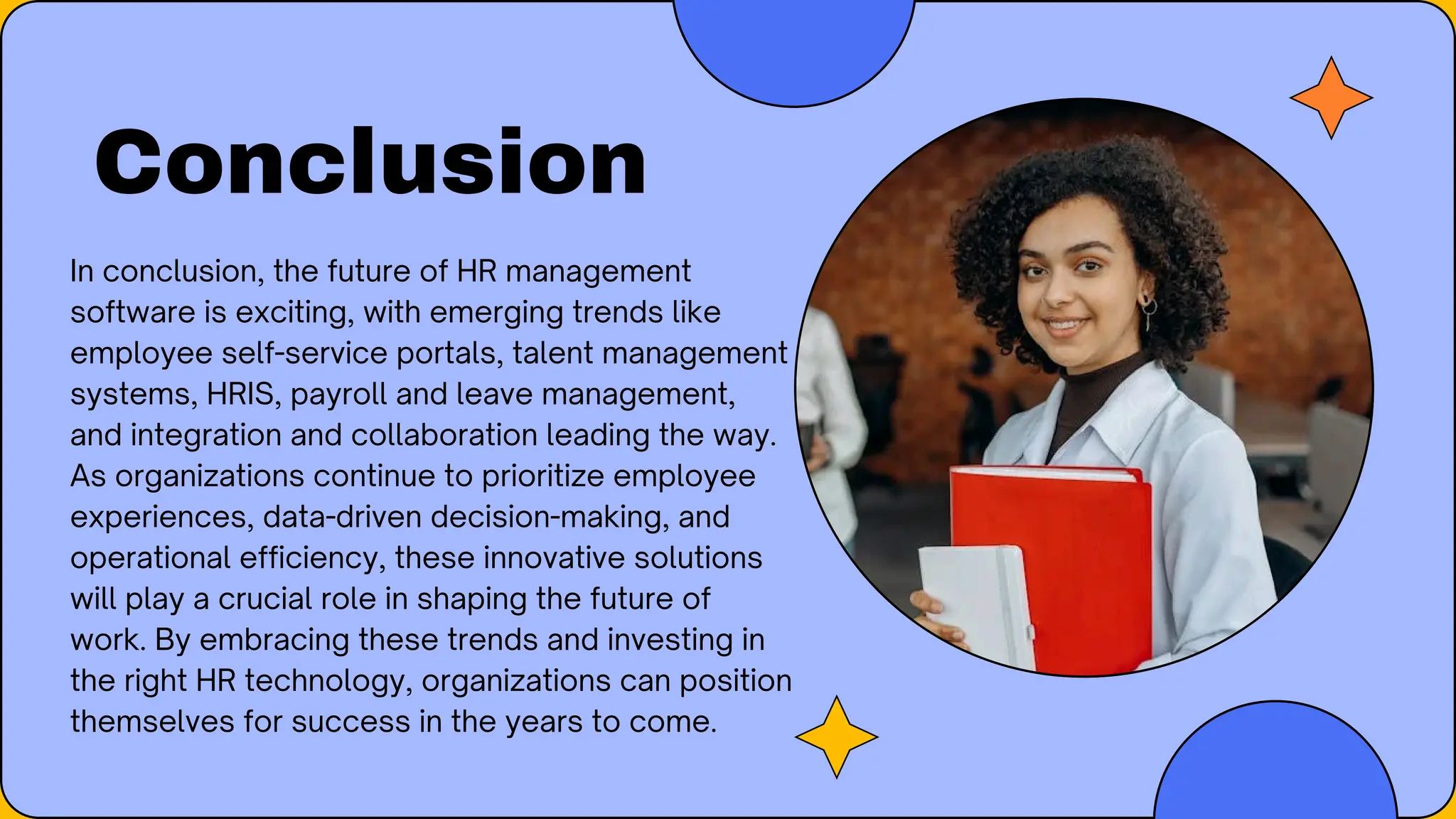 Conclusion
In conclusion, the future of HR management
software is exciting, with emerging trends like
employee self-service portals, talent management
systems, HRIS, payroll and leave management,
and integration and collaboration leading the way.
As organizations continue to prioritize employee
experiences, data-driven decision-making, and
operational efficiency, these innovative solutions
will play a crucial role in shaping the future of
work. By embracing these trends and investing in
the right HR technology, organizations can position
themselves for success in the years to come.
 