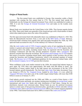 Origin of Mutul funds:
           The first mutual funds were established in Europe. One researcher credits a Dutch
merchant with creating the first mutual fund in 1774. The first mutual fund outside the
Netherlands was the Foreign & Colonial Government Trust, which was established in London in
1868. It is now the Foreign & Colonial Investment Trust and trades on the London stock
exchange.

Mutual funds were introduced into the United States in the 1890s. They became popular during
the 1920s. These early funds were generally of the closed-end type with a fixed number of shares
which often traded at prices above the value of the portfolio.

The first open-end mutual fund with redeemable shares was established on March 21, 1924. This
fund, the Massachusetts Investors Trust, is now part of the MFS family of funds. However,
closed-end funds remained more popular than open-end funds throughout the 1920s. By 1929,
open-end funds accounted for only 5% of the industry's $27 billion in total assets.

After the stock market crash of 1929, Congress passed a series of acts regulating the securities
markets in general and mutual funds in particular. The Securities Act of 1933 requires that all
investments sold to the public, including mutual funds, be registered with the Securities and
Exchange Commission and that they provide prospective investors with a prospectus that
discloses essential facts about the investment. The Securities and Exchange Act of 1934 requires
that issuers of securities, including mutual funds, report regularly to their investors; this act also
created the Securities and Exchange Commission, which is the principal regulator of mutual
funds. The Revenue Act of 1936 established guidelines for the taxation of mutual funds, while
the Investment Company Act of 1940 governs their structure.

When confidence in the stock market returned in the 1950s, the mutual fund industry began to
grow again. By 1970, there were approximately 360 funds with $48 billion in assets. The
introduction of money market funds in the high interest rate environment of the late 1970s
boosted industry growth dramatically. The first retail index fund, First Index Investment Trust,
was formed in 1976 by The Vanguard Group, headed by John Bogle; it is now called the
Vanguard 500 Index Fund and is one of the world's largest mutual funds, with more than $100
billion in assets as of January 31, 2011.

Fund industry growth continued into the 1980s and 1990s, as a result of three factors: a bull
market for both stocks and bonds, new product introductions (including tax-exempt bond, sector,
international and target date funds) and wider distribution of fund shares. Among the new
distribution channels were retirement plans. Mutual funds are now the preferred investment
option in certain types of fast-growing retirement plans, specifically in 401(k) and other defined
contribution plans and in individual retirement accounts (IRAs), all of which surged in popularity
in the 1980s. Total mutual fund assets fell in 2008 as a result of the credit crisis of 2008.
 