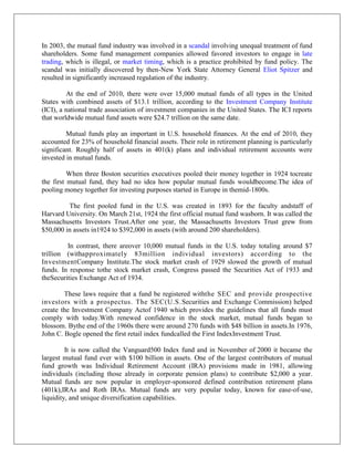 In 2003, the mutual fund industry was involved in a scandal involving unequal treatment of fund
shareholders. Some fund management companies allowed favored investors to engage in late
trading, which is illegal, or market timing, which is a practice prohibited by fund policy. The
scandal was initially discovered by then-New York State Attorney General Eliot Spitzer and
resulted in significantly increased regulation of the industry.

         At the end of 2010, there were over 15,000 mutual funds of all types in the United
States with combined assets of $13.1 trillion, according to the Investment Company Institute
(ICI), a national trade association of investment companies in the United States. The ICI reports
that worldwide mutual fund assets were $24.7 trillion on the same date.

         Mutual funds play an important in U.S. household finances. At the end of 2010, they
accounted for 23% of household financial assets. Their role in retirement planning is particularly
significant. Roughly half of assets in 401(k) plans and individual retirement accounts were
invested in mutual funds.

          When three Boston securities executives pooled their money together in 1924 tocreate
the first mutual fund, they had no idea how popular mutual funds wouldbecome.The idea of
pooling money together for investing purposes started in Europe in themid-1800s.

         The first pooled fund in the U.S. was created in 1893 for the faculty andstaff of
Harvard University. On March 21st, 1924 the first official mutual fund wasborn. It was called the
Massachusetts Investors Trust.After one year, the Massachusetts Investors Trust grew from
$50,000 in assets in1924 to $392,000 in assets (with around 200 shareholders).

         In contrast, there areover 10,000 mutual funds in the U.S. today totaling around $7
trillion (withapproximately 83million individual investors) accor ding to the
InvestmentCompany Institute.The stock market crash of 1929 slowed the growth of mutual
funds. In response tothe stock market crash, Congress passed the Securities Act of 1933 and
theSecurities Exchange Act of 1934.

        These laws require that a fund be registered withthe SEC and provide prospective
investors with a prospectus. The SEC(U.S. Securities and Exchange Commission) helped
create the Investment Company Actof 1940 which provides the guidelines that all funds must
comply with today.With renewed confidence in the stock market, mutual funds began to
blossom. Bythe end of the 1960s there were around 270 funds with $48 billion in assets.In 1976,
John C. Bogle opened the first retail index fundcalled the First IndexInvestment Trust.

         It is now called the Vanguard500 Index fund and in November of 2000 it became the
largest mutual fund ever with $100 billion in assets. One of the largest contributors of mutual
fund growth was Individual Retirement Account (IRA) provisions made in 1981, allowing
individuals (including those already in corporate pension plans) to contribute $2,000 a year.
Mutual funds are now popular in employer-sponsored defined contribution retirement plans
(401k),IRAs and Roth IRAs. Mutual funds are very popular today, known for ease-of-use,
liquidity, and unique diversification capabilities.
 