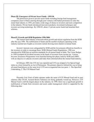 Phase III. Emergence of Private Secor Funds - 1993-96
        The permission given to private sector funds including foreign fund management
companies (most of them entering through joint ventures with Indian promoters) to enter the
mutal fund industry in 1993, provided a wide range of choice to investors and more competition
in the industry. Private funds introduced innovative products, investment techniques and
investor-servicing technology. By 1994-95, about 11 private sector funds had launched their
schemes.



PhaseIV.Growth and SEBI Regulation 1996-2004
        The mutual fund industry witnessed robust growth and stricter regulation from the SEBI
after the year 1996. The mobilisation of funds and the number of players operating in the
industry reached new heights as investors started showing more interest in mutual funds.

        Invetors' interests were safeguarded by SEBI and the Government offered tax benefits to
the investors in order to encourage them. SEBI (Mutual Funds) Regulations, 1996 was
introduced by SEBI that set uniform standards for all mutual funds in India. The Union Budget
in 1999 exempted all dividend incomes in the hands of investors from income tax. Various
Investor Awareness Programmes were launched during this phase, both by SEBI and AMFI,
with an objective to educate investors and make them informed about the mutual fund industry.

        In February 2003, the UTI Act was repealed and UTI was stripped of its Special legal
status as a trust formed by an Act of Parliament. The primary objective behind this was to bring
all mutal fund players on the same level. UTI was re-organised into two parts: 1. The Specified
Undertaking, 2. The UTI Mutual Fund



       Presently Unit Trust of India operates under the name of UTI Mutual Fund and its past
schemes (like US-64, Assured Return Schemes) are being gradually wound up. However, UTI
Mutual Fund is still the largest player in the industry. In 1999, there was a significant growth in
mobilisation of funds from investors and assets under management which is supported by the
following data:
 