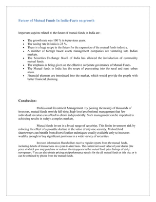 Future of Mutual Funds In India-Facts on growth


Important aspects related to the future of mutual funds in India are -

        The growth rate was 100 % in 6 previous years.
        The saving rate in India is 23 %.
        There is a huge scope in the future for the expansion of the mutual funds industry.
        A number of foreign based assets management companies are venturing into Indian
        markets.
        The Securities Exchange Board of India has allowed the introduction of commodity
        mutual funds.
        The emphasis is being given on the effective corporate governance of Mutual Funds.
        The Mutual funds in India has the scope of penetrating into the rural and semi urban
        areas.
        Financial planners are introduced into the market, which would provide the people with
        better financial planning.




Conclusion:

               Professional Investment Management. By pooling the money of thousands of
investors, mutual funds provide full-time, high-level professional management that few
individual investors can afford to obtain independently. Such management can be important to
achieving results in today's complex markets.

               Mutual funds invest in a broad range of securities. This limits investment risk by
reducing the effect of a possible decline in the value of any one security. Mutual fund
shareowners can benefit from diversification techniques usually available only to investors
wealthy enough to buy significant positions in a wide variety of securities.

                 Investor Information Shareholders receive regular reports from the mutual funds,
including details of transactions on a year-to-date basis. The current net asset value of your shares (the
price at which you may purchase or redeem them) appears in the mutual fund price listings of daily
newspapers. You can also obtain pricing and performance results for the all mutual funds at this site, or it
can be obtained by phone from the mutual funds.
 