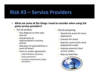  What are some of the things I need to consider when using 3rd
party service providers?
 For all vendors:
▪ Due diligence on their data
security
▪ Coordination of
representations in privacy
policies
▪ Allocation of responsibilities in
event of breach
▪ Terms in vendor agreements:
▪ Indemnification provisions
▪ Access provisions
▪ Insurance requirements (cyber
and other)
 Cloud computing
▪ Identify the assets for cloud
deployment
▪ Evaluate the assets
▪ Map the assets to the cloud
deployment model
▪ Evaluate potential cloud
service models
▪ Map out data flow
 