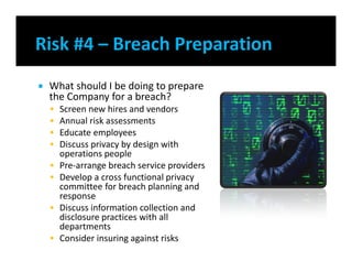  What should I be doing to prepare
the Company for a breach?
 Screen new hires and vendors
 Annual risk assessments
 Educate employees
 Discuss privacy by design with
operations people
 Pre-arrange breach service providers
 Develop a cross functional privacy
committee for breach planning and
response
 Discuss information collection and
disclosure practices with all
departments
 Consider insuring against risks
 