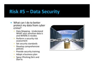  What can I do to better
protect my data from cyber
crime?
 Data Mapping - Understand
WHAT your sensitive data is
and WHERE it resides
 Perform a security risk
assessment
 Set security standards
 Develop comprehensive
policies
 Provide security training
 Adopt a business plan
 Spear Phishing Do’s and
Don’ts
 