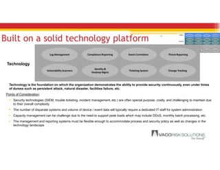 11
Built on a solid technology platform
In-house staff Partners Outsourced Providers
People
Process
Technology
Log Management Compliance Reporting Event Correlation Threat Reporting
Vulnerability Scanners
Identity &
Desktop Mgmt
Ticketing System Change Tracking
Threat Analysis Compliance Mgmt
SLA Mgmt
Risk AssessmentChange Mgmt
Vulnerability Mgmt Identity & Access Incident Mgmt
CustomersIn-house staff Partners Outsourced Providers
People
Process
Technology
Log Management Compliance Reporting Event Correlation Threat Reporting
Vulnerability Scanners
Identity &
Desktop Mgmt
Ticketing System Change Tracking
Threat Analysis Compliance Mgmt
SLA Mgmt
Risk AssessmentChange Mgmt
Vulnerability Mgmt Identity & Access Incident Mgmt
Customers
Technology
Log Management Compliance Reporting Event Correlation Threat Reporting
Vulnerability Scanners
Identity &
Desktop Mgmt.
Ticketing System Change Tracking
Technology is the foundation on which the organization demonstrates the ability to provide security continuously, even under times
of duress such as persistent attack, natural disaster, facilities failure, etc.
Points of Consideration:
 Security technologies (SIEM, trouble ticketing, incident management, etc.) are often special purpose, costly, and challenging to maintain due
to their overall complexity
 The number of disparate systems and volume of device / event data will typically require a dedicated IT staff for system administration
 Capacity management can be challenge due to the need to support peak loads which may include DDoS, monthly batch processing, etc.
 The management and reporting systems must be flexible enough to accommodate process and security policy as well as changes in the
technology landscape
 