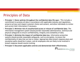 Principles of Data
• Principle 1: Honor policies throughout the confidential data life span.3 This includes a
commitment to process all data in accordance with applicable statutes and regulations,
preserve privacy and respect customer choice and consent, and allow individuals to review
and correct their information if necessary.
• Principle 2: Minimize risk of unauthorized access or misuse of confidential data. The
information management system should provide reasonable administrative, technical and
physical safeguards to ensure confidentiality, integrity and availability of data.
• Principle 3: Minimize the impact of confidential data loss. Information protection
systems should provide reasonable safeguards, such as encryption, to ensure the
confidentiality of data that are lost or stolen. Appropriate data breach response plans and
escalation paths should be in place, and all employees who are likely to be involved in
breach response should receive training.
• Principle 4: Document applicable controls and demonstrate their effectiveness.
16
 
