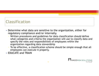 Classification
• Determine what data are sensitive to the organization, either for
regulatory compliance and/or internally.
▫ Written procedures and guidelines for data classification should define
what categories and criteria the organization will use to classify data and
specify the roles and responsibilities of employees within the
organization regarding data stewardship
▫ To be effective, a classification scheme should be simple enough that all
employees can execute it properly.
• EDUCATE and TRAIN
18
 