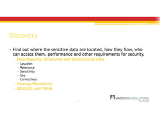 Discovery
• Find out where the sensitive data are located, how they flow, who
can access them, performance and other requirements for security.
▫ Data Mapping: Structured and Unstructured Data
 Location
 Relevance
 Sensitivity
 Use
 Correctness
▫ Cleanup/Remediate
▫ EDUCATE and TRAIN
19
 