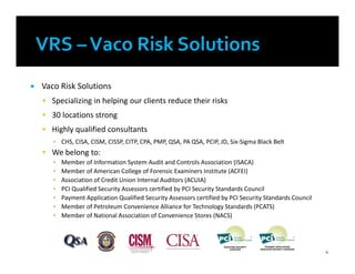  Vaco Risk Solutions
 Specializing in helping our clients reduce their risks
 30 locations strong
 Highly qualified consultants
▪ CHS, CISA, CISM, CISSP, CITP, CPA, PMP, QSA, PA QSA, PCIP, JD, Six-Sigma Black Belt
 We belong to:
▪ Member of Information System Audit and Controls Association (ISACA)
▪ Member of American College of Forensic Examiners Institute (ACFEI)
▪ Association of Credit Union Internal Auditors (ACUIA)
▪ PCI Qualified Security Assessors certified by PCI Security Standards Council
▪ Payment Application Qualified Security Assessors certified by PCI Security Standards Council
▪ Member of Petroleum Convenience Alliance for Technology Standards (PCATS)
▪ Member of National Association of Convenience Stores (NACS)
4
 