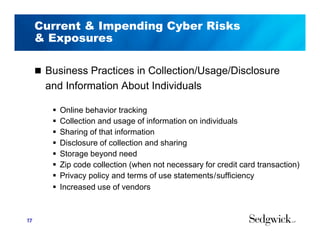 Current & Impending Cyber Risks
& Exposures
 Business Practices in Collection/Usage/Disclosure
and Information About Individuals
 Online behavior tracking
 Collection and usage of information on individuals
 Sharing of that information
 Disclosure of collection and sharing
 Storage beyond need
 Zip code collection (when not necessary for credit card transaction)
 Privacy policy and terms of use statements/sufficiency
 Increased use of vendors
17
 
