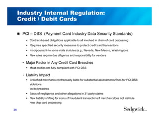 Industry Internal Regulation:
Credit / Debit Cards
 PCI – DSS (Payment Card Industry Data Security Standards)
 Contract-based obligations applicable to all involved in chain of card processing
 Requires specified security measures to protect credit card transactions
 Incorporated into some state statutes (e.g., Nevada, New Mexico, Washington)
 New rules require due diligence and responsibility for vendors
• Major Factor in Any Credit Card Breaches
 Most entities not fully compliant with PCI DSS
• Liability Impact
 Breached merchants contractually liable for substantial assessments/fines for PCI-DSS
violations
led to breaches
 Basis of negligence and other allegations in 31 party claims
 New liability shifting for costs of fraudulent transactions if merchant does not institute
new chip card processing
28
 