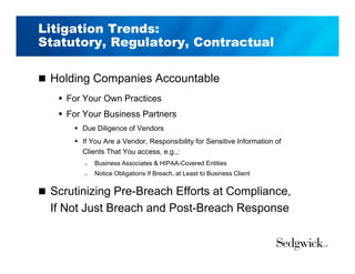 Litigation Trends:
Statutory, Regulatory, Contractual
 Holding Companies Accountable
 For Your Own Practices
 For Your Business Partners
 Due Diligence of Vendors
 If You Are a Vendor, Responsibility for Sensitive Information of
Clients That You access, e.g.,:
 Business Associates & HIPAA-Covered Entities
 Notice Obligations If Breach, at Least to Business Client
 Scrutinizing Pre-Breach Efforts at Compliance,
If Not Just Breach and Post-Breach Response
 