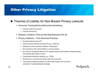 Other Privacy Litigation
 Theories of Liability for Non-Breach Privacy Lawsuits
 Consumer Tracking/Online Behavioral Advertising
 Improper collection practices
 Improper disclosures
 Statutory Violations That are Not Data Breaches Per Se
 Privacy Violations – From Business Practices
 Wrongful collection/sale of PI
 Failure disclose collection/sharing of PI (e.g., California)
 Adequacy of privacy policies (websites, mobile apps)
 Non-compliance with representations in privacy policies
 Zip codes as wrongfully collected PI by retailers without need (California, Massachusetts,
and possibly other states in future)
 Unauthorized distribution (blasting, e.g., TCPA)
 Restrictions on recording of business calls with consumers
 Trend toward asserting violations of unfair trade practices and consumer
protections  seeking statutory damages
33
 