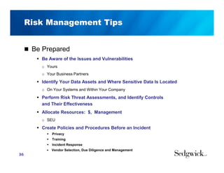 Risk Management Tips
 Be Prepared
 Be Aware of the Issues and Vulnerabilities
o Yours
o Your Business Partners
 Identify Your Data Assets and Where Sensitive Data Is Located
o On Your Systems and Within Your Company
 Perform Risk Threat Assessments, and Identify Controls
and Their Effectiveness
 Allocate Resources: $, Management
o SEU
 Create Policies and Procedures Before an Incident
 Privacy
 Training
 Incident Response
■ Vendor Selection, Due Diligence and Management
36
 